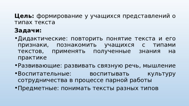 Цель: формирование у учащихся представлений о типах текста Задачи: Дидактические: повторить понятие текста и его признаки, познакомить учащихся с типами текстов, применять полученные знания на практике Развивающие: развивать связную речь, мышление Воспитательные: воспитывать культуру сотрудничества в процессе парной работы Предметные: понимать тексты разных типов 