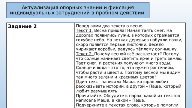 Актуализация опорных знаний и фиксация индивидуальных затруднений в пробном действии  Задание 2 Перед вами два текста о весне. Текст 1. Весна пришла! Начал таять снег. На дорогах появились лужи, в которых отражается голубое небо. На ветках деревьев набухли почки, скоро появятся первые листочки. Весело чирикают воробьи, радуясь тёплому солнышку. Текст 2. Почему весной всё расцветает? Потому что солнце начинает светить ярче и греть землю. Тает снег, и растения получают много воды. Солнце и вода – это то, что нужно растениям, чтобы расти и цвести. Поэтому весной мы видим так много зелени и красивых цветов! Один текст написала Маша, которая любит рассказывать истории, а другой – Паша, который любит размышлять. Прочитайте. Обсудите в парах, какой из текстов написала Маша, а какой – Паша. Подчеркните в текстах слова, которые помогли вам сделать этот выбор. Определите типы текстов. 