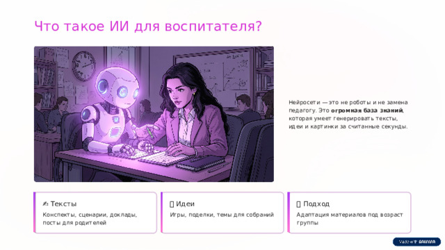 Что такое ИИ для воспитателя? Нейросети — это не роботы и не замена педагогу. Это огромная база знаний , которая умеет генерировать тексты, идеи и картинки за считанные секунды. ✍️  Тексты 💡  Идеи 🎯  Подход Конспекты, сценарии, доклады, посты для родителей Игры, поделки, темы для собраний Адаптация материалов под возраст группы  