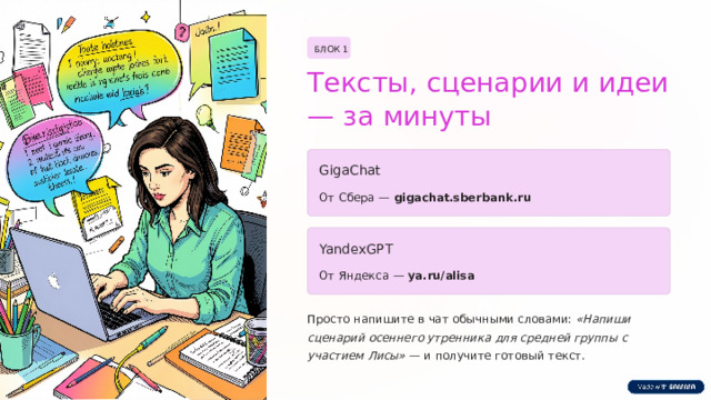 БЛОК 1 Тексты, сценарии и идеи — за минуты GigaChat От Сбера — gigachat.sberbank.ru YandexGPT От Яндекса — ya.ru/alisa Просто напишите в чат обычными словами: «Напиши сценарий осеннего утренника для средней группы с участием Лисы» — и получите готовый текст.  