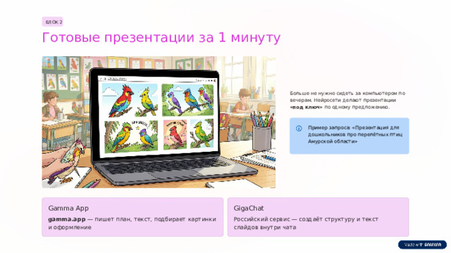 БЛОК 2 Готовые презентации за 1 минуту Больше не нужно сидеть за компьютером по вечерам. Нейросети делают презентации «под ключ» по одному предложению. Пример запроса: «Презентация для дошкольников про перелётных птиц Амурской области» Gamma App GigaChat gamma.app — пишет план, текст, подбирает картинки и оформление Российский сервис — создаёт структуру и текст слайдов внутри чата  