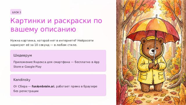 БЛОК 3 Картинки и раскраски по вашему описанию Нужна картинка, которой нет в интернете? Нейросети нарисуют её за 10 секунд — в любом стиле. Шедеврум Приложение Яндекса для смартфона — бесплатно в App Store и Google Play Kandinsky От Сбера — fusionbrain.ai , работает прямо в браузере без регистрации  