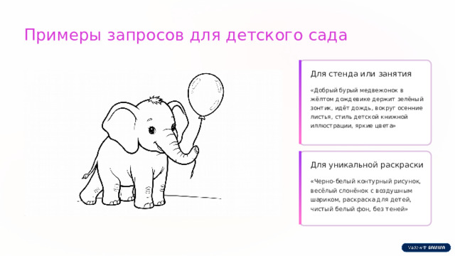 Примеры запросов для детского сада Для стенда или занятия «Добрый бурый медвежонок в жёлтом дождевике держит зелёный зонтик, идёт дождь, вокруг осенние листья, стиль детской книжной иллюстрации, яркие цвета» Для уникальной раскраски «Черно-белый контурный рисунок, весёлый слонёнок с воздушным шариком, раскраска для детей, чистый белый фон, без теней»  