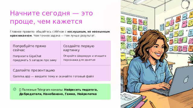 Начните сегодня — это проще, чем кажется Главное правило: общайтесь с ИИ как с послушным, но неопытным практикантом . Чем точнее задача — тем лучше результат. Создайте первую картинку Попробуйте прямо сейчас Попросите GigaChat придумать 5 загадок про зиму Откройте Шедеврум и опишите персонажа для занятия Сделайте презентацию Gamma.app — введите тему и скачайте готовый файл 📱 Полезные Telegram-каналы: Нейросеть педагога, Добродетели, Нанобанано, Гамма, Нейролепка  