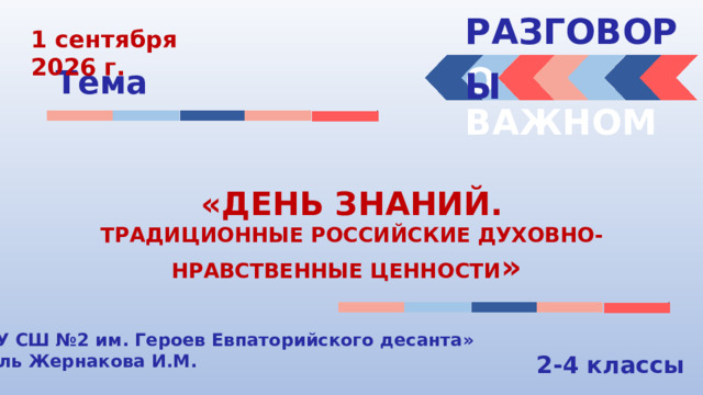 РАЗГОВОРЫ  1 сентября 2026 г. О ВАЖНОМ Тема «ДЕНЬ ЗНАНИЙ. ТРАДИЦИОННЫЕ РОССИЙСКИЕ ДУХОВНО-НРАВСТВЕННЫЕ ЦЕННОСТИ » «МБОУ СШ №2 им. Героев Евпаторийского десанта» Учитель Жернакова И.М. 2-4 классы 