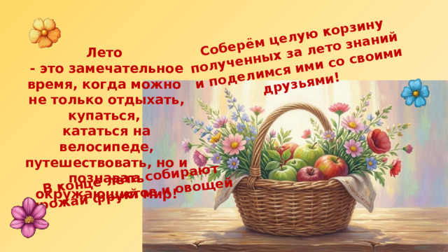 В конце лета собирают урожай фруктов и овощей Соберём целую корзину полученных за лето знаний и поделимся ими со своими друзьями! Лето - это замечательное время, когда можно не только отдыхать, купаться, кататься на велосипеде, путешествовать, но и познавать окружающий мир! 