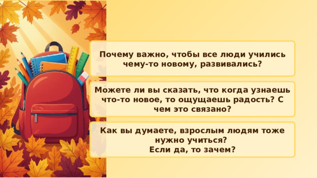 Почему важно, чтобы все люди учились чему‑то новому, развивались? Можете ли вы сказать, что когда узнаешь что‑то новое, то ощущаешь радость? С чем это связано? Как вы думаете, взрослым людям тоже нужно учиться? Если да, то зачем? 