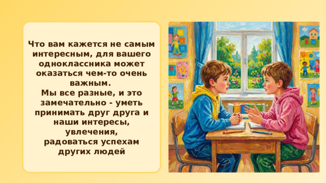 Что вам кажется не самым интересным, для вашего одноклассника может оказаться чем‑то очень важным. Мы все разные, и это замечательно - уметь принимать друг друга и наши интересы, увлечения, радоваться успехам других людей 