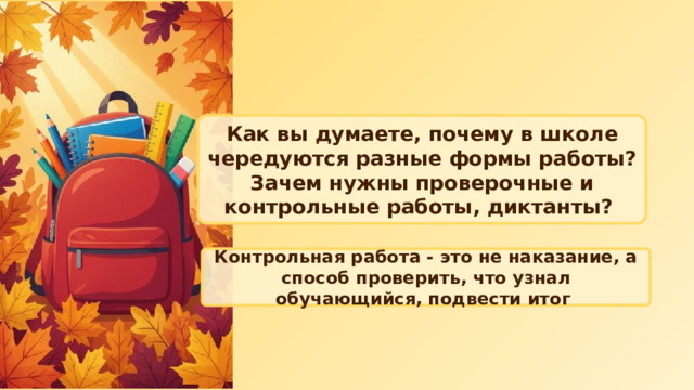 Как вы думаете, почему в школе чередуются разные формы работы? Зачем нужны проверочные и контрольные работы, диктанты? Контрольная работа - это не наказание, а способ проверить, что узнал обучающийся, подвести итог 