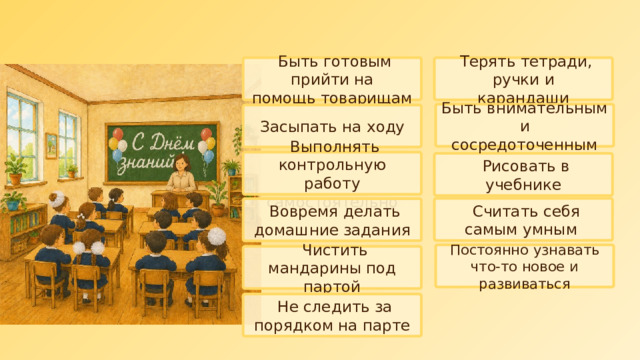  Быть готовым прийти на  помощь товарищам  Терять тетради, ручки и  карандаши   Быть внимательным и  сосредоточенным    Засыпать на ходу  Выполнять контрольную  работу самостоятельно  Рисовать в учебнике  Считать себя самым умным  Вовремя делать домашние задания  Постоянно узнавать что-то новое и развиваться  Чистить мандарины под  партой  Не следить за порядком на парте 