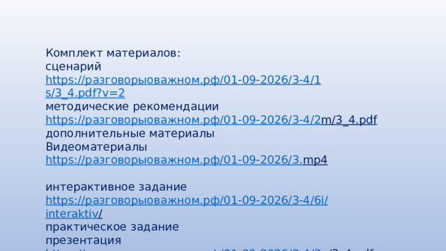 Комплект материалов: сценарий https :// разговорыоважном.рф /01-09-2026/3-4/1 s/3_4.pdf?v=2 методические рекомендации https:// разговорыоважном.рф /01-09-2026/3-4/2 m/3_4.pdf  дополнительные материалы Видеоматериалы https:// разговорыоважном.рф /01-09-2026/3. mp4  интерактивное задание https:// разговорыоважном.рф /01-09-2026/3-4/6 i / interaktiv /  практическое задание презентация https:// разговорыоважном.рф /01-09-2026/3-4/3 p/3_4.pdf  