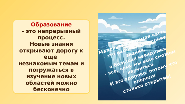 Маленькая видимая часть  - это наши сегодняшние знания, а большая невидимая  - всё, чему мы ещё сможем научиться. И это здорово, потому что впереди столько открытий!  Образование  - это непрерывный процесс. Новые знания открывают дорогу к еще незнакомым темам и погружаться в изучение новых областей можно бесконечно 