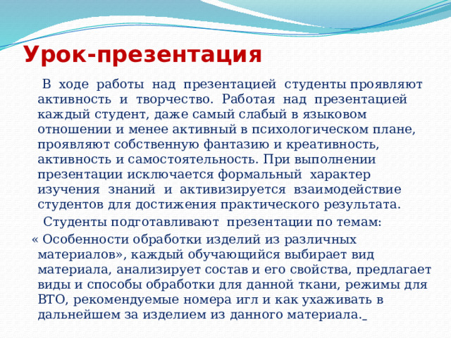 Урок-презентация  В ходе работы над презентацией студенты проявляют активность и творчество. Работая над презентацией каждый студент, даже самый слабый в языковом отношении и менее активный в психологическом плане, проявляют собственную фантазию и креативность, активность и самостоятельность. При выполнении презентации исключается формальный характер изучения знаний и активизируется взаимодействие студентов для достижения практического результата.  Студенты подготавливают презентации по темам:  « Особенности обработки изделий из различных материалов», каждый обучающийся выбирает вид материала, анализирует состав и его свойства, предлагает виды и способы обработки для данной ткани, режимы для ВТО, рекомендуемые номера игл и как ухаживать в дальнейшем за изделием из данного материала.  