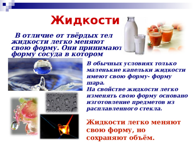 Жидкости  В отличие от твёрдых тел жидкости легко меняют свою форму. Они принимают форму сосуда в котором находятся .  В обычных условиях только маленькие капельки жидкости имеют свою форму- форму шара. На свойстве жидкости легко изменять свою форму основано изготовление предметов из расплавленного стекла.  Жидкости легко меняют свою форму, но сохраняют объём. 