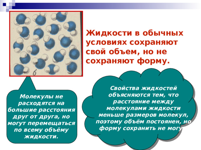 Жидкости в обычных условиях сохраняют свой объем, но не сохраняют форму. Свойства жидкостей объясняются тем, что расстояние между молекулами жидкости меньше размеров молекул, поэтому объём постоянен, но форму сохранить не могут. Молекулы не расходятся на большие расстояния друг от друга, но могут перемещаться по всему объёму жидкости. 
