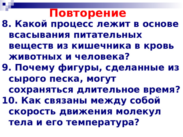 Повторение 8. Какой процесс лежит в основе всасывания питательных веществ из кишечника в кровь животных и человека? 9. Почему фигуры, сделанные из сырого песка, могут сохраняться длительное время? 10. Как связаны между собой скорость движения молекул тела и его температура?   