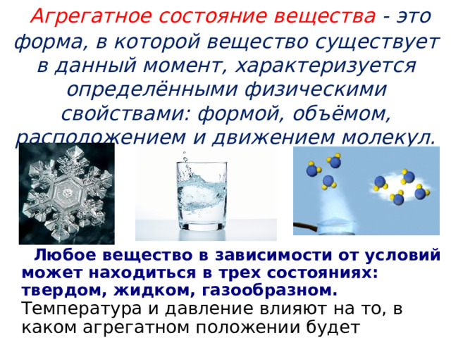  Агрегатное состояние вещества - это форма, в которой вещество существует в данный момент, характеризуется определёнными физическими свойствами: формой, объёмом, расположением и движением молекул.  Любое вещество в зависимости от условий может находиться в трех состояниях: твердом, жидком, газообразном. Температура и давление влияют на то, в каком агрегатном положении будет находиться вещество. 