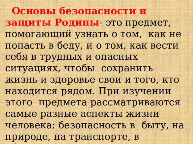  Основы  безопасности  и защиты Родины -  это  предмет,  помогающий  узнать  о  том,  как  не  попасть  в  беду,  и  о том,  как вести  себя  в  трудных и  опасных  ситуациях,  чтобы  сохранить  жизнь  и  здоровье  свои  и  того,  кто  находится  рядом.  При  изучении  этого предмета  рассматриваются  самые разные  аспекты  жизни  человека:  безопасность  в  быту, на  природе,  на  транспорте, в  общественных  местах,  в  информационном  пространстве  и др. 