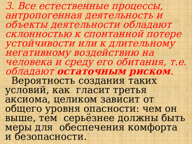 3. Все естественные процессы, антропогенная деятельность и объекты деятельности обладают склонностью к спонтанной потере устойчивости или к длительному негативному воздействию на человека и среду его обитания, т.е. обладают остаточным риском .  Вероятность  создания  таких  условий, как  гласит третья аксиома,  целиком  зависит  от  общего  уровня  опасности:  чем  он  выше, тем  серьёзнее должны быть меры для  обеспечения  комфорта и  безопасности. 