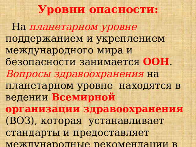 Уровни  опасности:  На  планетарном  уровне  поддержанием  и  укреплением  международного  мира  и  безопасности  занимается  ООН .  Вопросы  здравоохранения  на  планетарном  уровне  находятся  в  ведении  Всемирной  организации  здравоохранения  (ВОЗ),  которая  устанавливает  стандарты  и  предоставляет  международные  рекомендации  в  области  здравоохранения. 