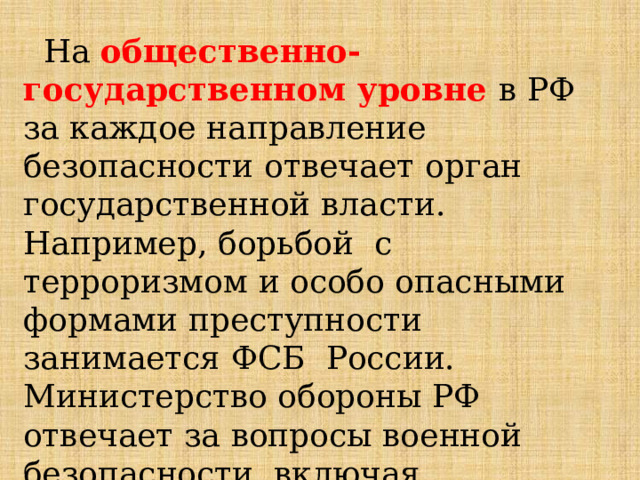  На  общественно-государственном  уровне  в  РФ  за  каждое  направление  безопасности  отвечает  орган  государственной  власти.  Например,  борьбой  с  терроризмом  и  особо  опасными  формами  преступности  занимается  ФСБ  России.  Министерство  обороны  РФ отвечает  за  вопросы  военной  безопасности,  включая  выполнение  задач  за  её  пределами. 