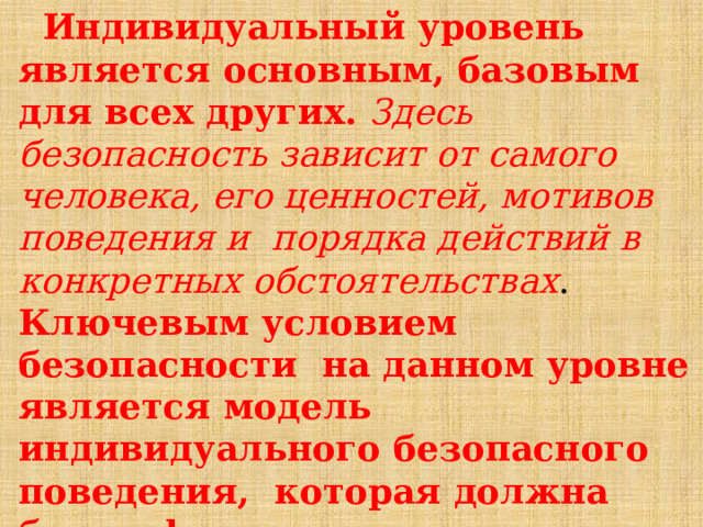  Индивидуальный  уровень  является  основным,  базовым  для  всех  других.  Здесь  безопасность  зависит  от  самого  человека, его  ценностей,  мотивов  поведения  и  порядка  действий  в  конкретных  обстоятельствах .  Ключевым  условием  безопасности  на  данном  уровне  является  модель  индивидуального  безопасного  поведения,  которая  должна  быть  сформирована у  каждого  гражданина, его  культура  безопасности  жизнедеятельности. 