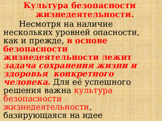 К у л ь т у ра  б ез о па с н о сти жизнедеятельности.  Несмотря на  наличие  нескольких  уровней  опасности, как и  прежде,  в  основе  безопасности  жизнедеятельности  лежит  задача  сохранения  жизни  и  здоровья  конкретного  человека.  Для  её  успешного  решения  важна  культура  безопасности  жизнедеятельности ,  базирующаяся  на  идее  осознания  каждым  гражданином  значимости  безопасного  поведения  в повседневной  жизни. 