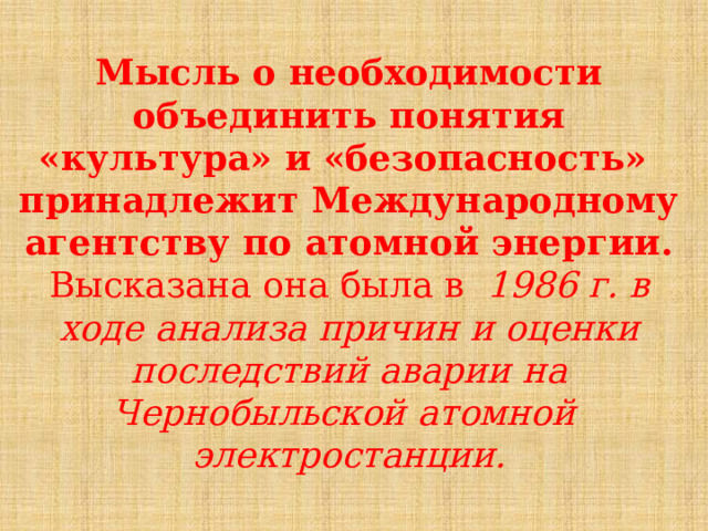  Мысль о  необходимости  объединить  понятия  «культура»  и «безопасность»  принадлежит  Международному  агентству  по  атомной  энергии.  Высказана  она  была  в  1986  г.  в  ходе  анализа  причин  и  оценки  последствий  аварии  на  Чернобыльской  атомной  электростанции.  