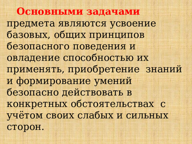  Основными  задачами  предмета  являются  усвоение  базовых,  общих  принципов  безопасного  поведения  и  овладение  способностью  их  применять,  приобретение  знаний  и  формирование  умений  безопасно  действовать  в  конкретных  обстоятельствах  с учётом своих слабых и сильных сторон. 