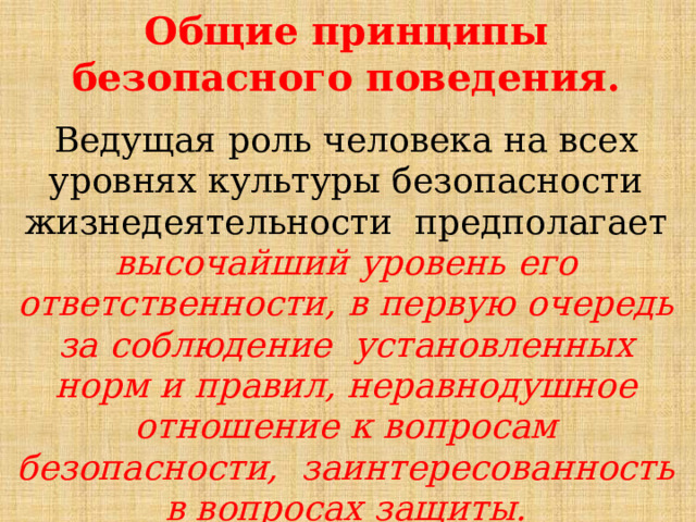 Общие принципы безопасного  поведения. Ведущая  роль  человека  на  всех  уровнях  культуры  безопасности  жизнедеятельности  предполагает  высочайший  уровень  его  ответственности,  в  первую  очередь  за  соблюдение  установленных  норм  и  правил,  неравнодушное  отношение  к  вопросам  безопасности,  заинтересованность в вопросах  защиты. 