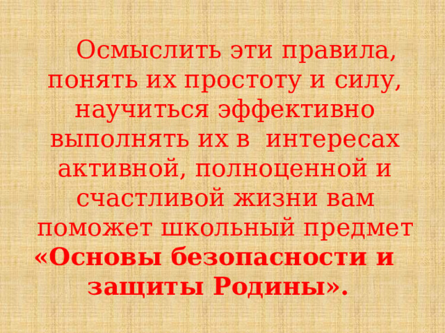  Осмыслить  эти  правила,  понять  их  простоту  и  силу,  научиться  эффективно  выполнять  их  в  интересах  активной,  полноценной  и  счастливой  жизни  вам  поможет  школьный  предмет «Основы  безопасности  и защиты Родины». 