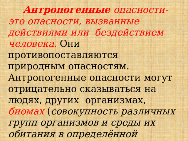 Антропогенные  опасности-это  опасности,  вызванные  действиями  или  бездействием человека.  Они противопоставляются природным  опасностям.  Антропогенные  опасности  могут  отрицательно  сказываться  на  людях,  других  организмах,  биомах ( совокупность различных групп организмов и среды их обитания в определённой ландшафтно-географической зоне ) и 