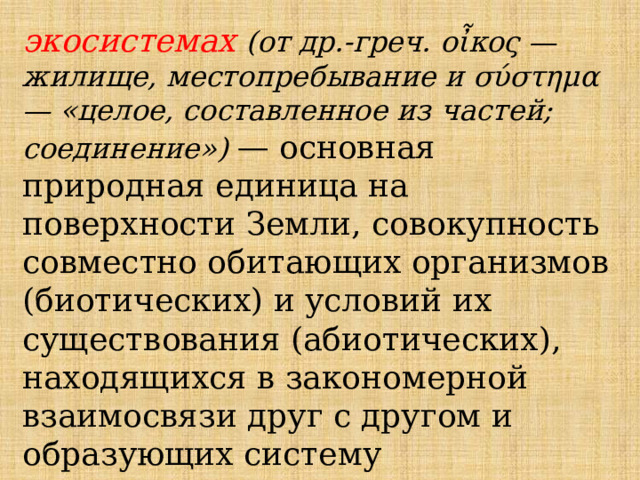 экосистемах  (от др.-греч. οἶκος — жилище, местопребывание и σύστημα — «целое, составленное из частей; соединение») — основная природная единица на поверхности Земли, совокупность совместно обитающих организмов (биотических) и условий их существования (абиотических), находящихся в закономерной взаимосвязи друг с другом и образующих систему 