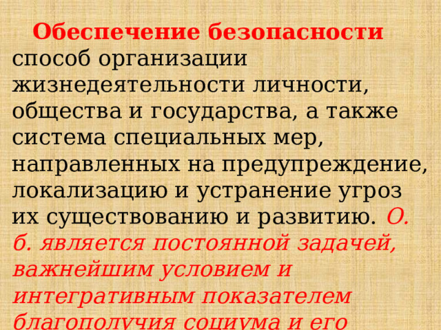 Обеспечение безопасности способ организации жизнедеятельности личности, общества и государства, а также система специальных мер, направленных на предупреждение, локализацию и устранение угроз их существованию и развитию. О. б. является постоянной задачей, важнейшим условием и интегративным показателем благополучия социума и его структур. 
