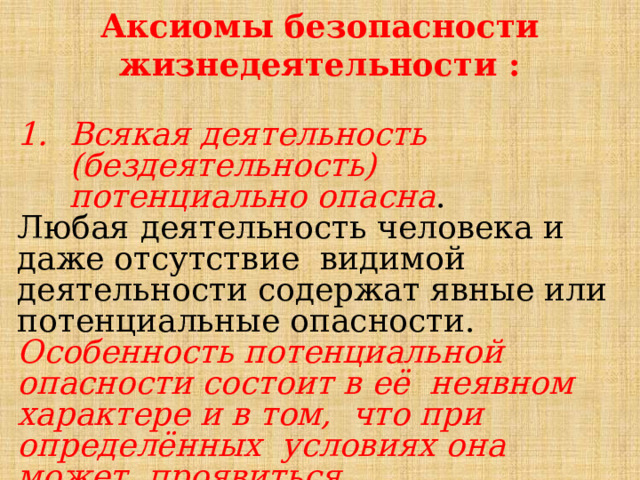 Аксиомы безопасности жизнедеятельности :  Всякая деятельность (бездеятельность) потенциально опасна . Любая деятельность человека и даже отсутствие видимой деятельности содержат явные или потенциальные опасности. Особенность потенциальной опасности состоит в её неявном характере и в том, что при определённых условиях она может проявиться. 