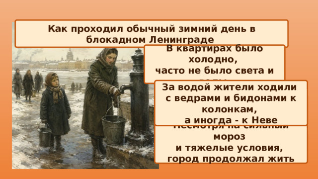 Как проходил обычный зимний день в блокадном Ленинграде В квартирах было холодно, часто не было света и воды За водой жители ходили с ведрами и бидонами к колонкам, а иногда - к Неве Несмотря на сильный мороз и тяжелые условия, город продолжал жить 