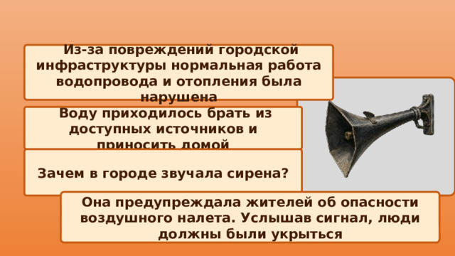  Из-за повреждений городской инфраструктуры нормальная работа водопровода и отопления была нарушена   Воду приходилось брать из доступных источников и приносить домой Зачем в городе звучала сирена? Она предупреждала жителей об опасности воздушного налета. Услышав сигнал, люди должны были укрыться 