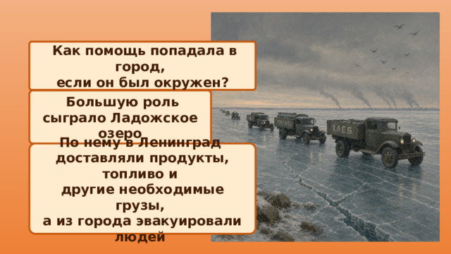  Как помощь попадала в город, если он был окружен?  Большую роль сыграло Ладожское озеро По нему в Ленинград доставляли продукты, топливо и другие необходимые грузы, а из города эвакуировали людей 