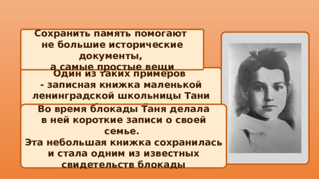Сохранить память помогают не большие исторические документы, а самые простые вещи  Один из таких примеров - записная книжка маленькой ленинградской школьницы Тани Савичевой Во время блокады Таня делала в ней короткие записи о своей семье. Эта небольшая книжка сохранилась и стала одним из известных свидетельств блокады 