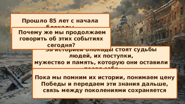 Прошло 85 лет с начала блокады  Почему же мы продолжаем говорить об этих событиях сегодня? За историей блокады стоят судьбы людей, их поступки, мужество и память, которую они оставили после себя Пока мы помним их истории, понимаем цену Победы и передаем эти знания дальше, связь между поколениями сохраняется 