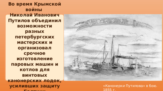  Во время Крымской войны Николай Иванович Путилов объединил возможности разных петербургских мастерских и организовал срочное изготовление паровых машин и котлов для винтовых канонерских лодок, усиливших защиту Балтики «Канонерки Путилова» в бою. 1855 г. 