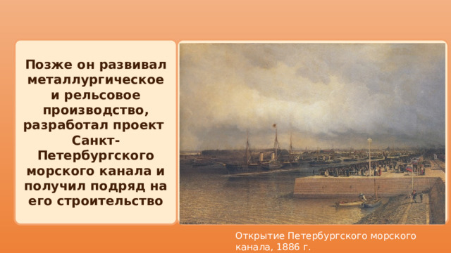  Позже он развивал металлургическое и рельсовое производство, разработал проект Санкт-Петербургского морского канала и получил подряд на его строительство Открытие Петербургского морского канала, 1886 г. 