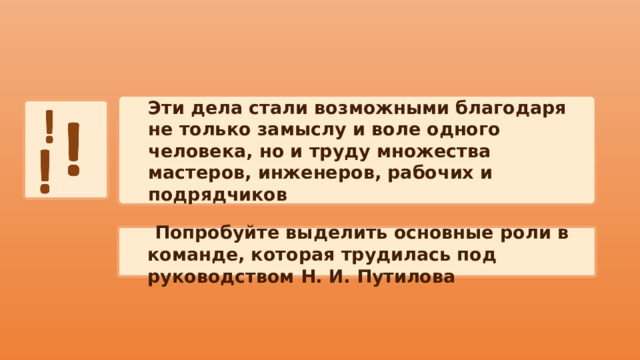 Эти дела стали возможными благодаря не только замыслу и воле одного человека, но и труду множества мастеров, инженеров, рабочих и подрядчиков  Попробуйте выделить основные роли в команде, которая трудилась под руководством Н. И. Путилова 