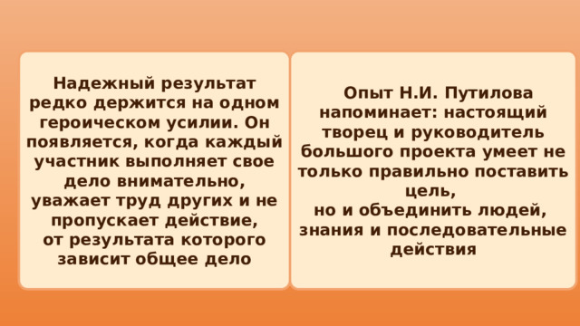  Опыт Н.И. Путилова напоминает: настоящий творец и руководитель Надежный результат редко держится на одном героическом усилии. Он появляется, когда каждый участник выполняет свое большого проекта умеет не только правильно поставить цель, дело внимательно, уважает труд других и не пропускает действие, но и объединить людей, от результата которого зависит общее дело знания и последовательные действия 