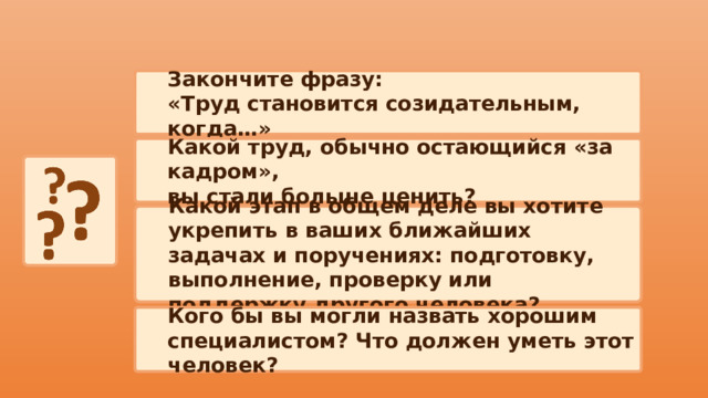 Закончите фразу: «Труд становится созидательным, когда…» Какой труд, обычно остающийся «за кадром», вы стали больше ценить? Какой этап в общем деле вы хотите укрепить в ваших ближайших задачах и поручениях: подготовку, выполнение, проверку или поддержку другого человека? Кого бы вы могли назвать хорошим специалистом? Что должен уметь этот человек? 