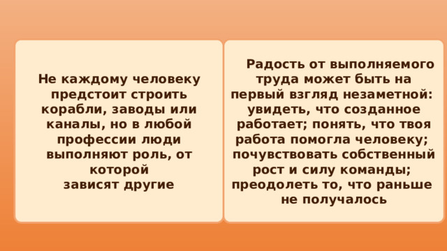  Радость от выполняемого труда может быть на первый взгляд незаметной: Не каждому человеку предстоит строить корабли, заводы или каналы, но в любой профессии люди выполняют роль, от которой увидеть, что созданное работает; понять, что твоя работа помогла человеку; зависят другие почувствовать собственный рост и силу команды; преодолеть то, что раньше не получалось 
