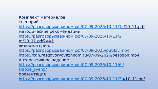 Комплект материалов: сценарий https:// разговорыоважном.рф /07-09-2026/10-11/1 s/10_11.pdf  методические рекомендации https:// разговорыоважном.рф /07-09-2026/10-11/2 m/10_11.pdf?v=1  видеоматериалы https:// разговорыоважном.рф /07-09-2026/ putilov.mp4 https:// cdn.razgovoryovazhnom.ru/07-09-2026/besogon.mp4  интерактивное задание https:// разговорыоважном.рф /07-09-2026/10-11/6 i / slaboe_zveno /  презентация https:// разговорыоважном.рф /07-09-2026/10-11/3 p/10_11.pdf  