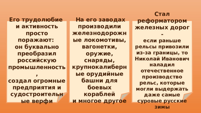    На его заводах производили железнодорожные локомотивы, вагонетки, оружие, Стал реформатором железных дорог - снаряды, крупнокалиберные орудийные башни для боевых кораблей если раньше рельсы привозили из-за границы, то Николай Иванович наладил отечественное производство рельс, которые могли выдержать даже самые суровые русские зимы и многое другое  Его трудолюбие и активность просто поражают: он буквально преобразил российскую промышленность, создал огромные предприятия и судостроительные верфи 