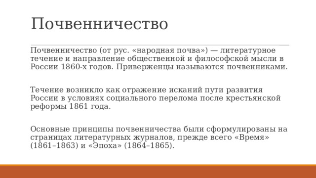 Почвенничество Почвенничество (от рус. «народная почва») — литературное течение и направление общественной и философской мысли в России 1860-х годов. Приверженцы называются почвенниками. Течение возникло как отражение исканий пути развития России в условиях социального перелома после крестьянской реформы 1861 года. Основные принципы почвенничества были сформулированы на страницах литературных журналов, прежде всего «Время» (1861–1863) и «Эпоха» (1864–1865). 