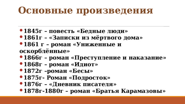 Основные произведения 1845г – повесть «Бедные люди» 1861г – «Записки из мёртвого дома» 1861 г – роман «Униженные и оскорблённые» 1866г – роман «Преступление и наказание» 1868г – роман «Идиот» 1872г –роман «Бесы» 1875г- Роман «Подросток» 1876г – «Дневник писателя» 1878г-1880г – роман «Братья Карамазовы» 